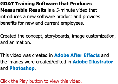 GD&T Training Software that Produces Measurable Results is a 5-minute video that introduces a new software product and provides benefits for new and current employees. Created the concept, storyboards, image customization, and animation. This video was created in Adobe After Effects and  the images were created/edited in Adobe Illustrator and Photoshop. Click the Play button to view this video.