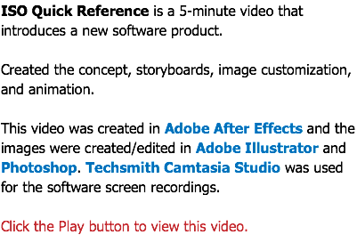 ISO Quick Reference is a 5-minute video that introduces a new software product. Created the concept, storyboards, image customization, and animation. This video was created in Adobe After Effects and the images were created/edited in Adobe Illustrator and Photoshop. Techsmith Camtasia Studio was used for the software screen recordings. Click the Play button to view this video.