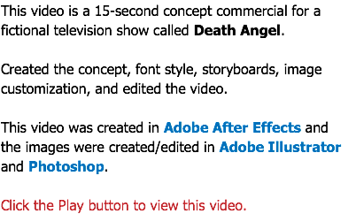 This video is a 15-second concept commercial for a fictional television show called Death Angel. Created the concept, font style, storyboards, image customization, and edited the video. This video was created in Adobe After Effects and  the images were created/edited in Adobe Illustrator and Photoshop. Click the Play button to view this video.
