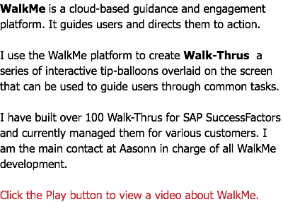 WalkMe is a cloud-based guidance and engagement platform. It guides users and directs them to action. I use the WalkMe platform to create Walk-Thrus a series of interactive tip-balloons overlaid on the screen that can be used to guide users through common tasks. I have built over 100 Walk-Thrus for SAP SuccessFactors and currently managed them for various customers. I am the main contact at Aasonn in charge of all WalkMe development. Click the Play button to view a video about WalkMe.