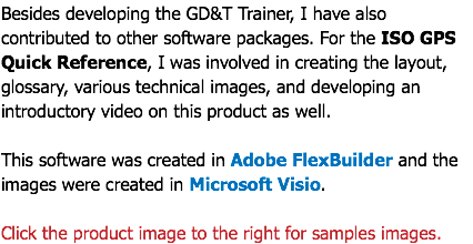 Besides developing the GD&T Trainer, I have also contributed to other software packages. For the ISO GPS Quick Reference, I was involved in creating the layout, glossary, various technical images, and developing an introductory video on this product as well. This software was created in Adobe FlexBuilder and the images were created in Microsoft Visio. Click the product image to the right for samples images.