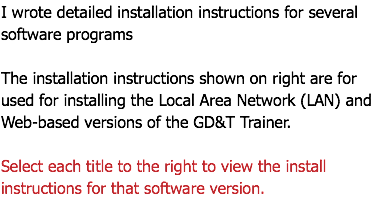 I wrote detailed installation instructions for several software programs The installation instructions shown on right are for used for installing the Local Area Network (LAN) and Web-based versions of the GD&T Trainer. Select each title to the right to view the install instructions for that software version.