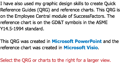 I have also used my graphic design skills to create Quick Reference Guides (QRG) and reference charts. This QRG is on the Employee Central module of SuccessFactors. The reference chart is on the GD&T symbols in the ASME Y14.5-1994 standard. This QRG was created in Microsoft PowerPoint and the reference chart was created in Microsoft Visio. Select the QRG or charts to the right for a larger view.