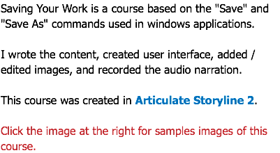 Saving Your Work is a course based on the "Save" and "Save As" commands used in windows applications. I wrote the content, created user interface, added / edited images, and recorded the audio narration. This course was created in Articulate Storyline 2. Click the image at the right for samples images of this course.