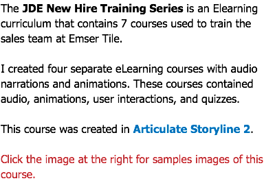 The JDE New Hire Training Series is an Elearning curriculum that contains 7 courses used to train the sales team at Emser Tile. I created four separate eLearning courses with audio narrations and animations. These courses contained audio, animations, user interactions, and quizzes. This course was created in Articulate Storyline 2. Click the image at the right for samples images of this course.