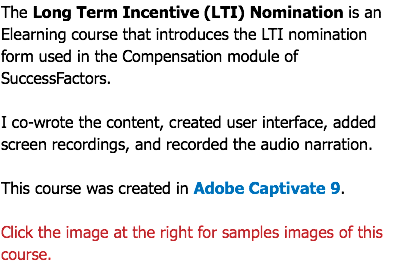 The Long Term Incentive (LTI) Nomination is an Elearning course that introduces the LTI nomination form used in the Compensation module of SuccessFactors. I co-wrote the content, created user interface, added screen recordings, and recorded the audio narration. This course was created in Adobe Captivate 9. Click the image at the right for samples images of this course.