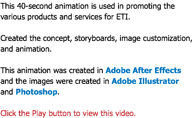 This 40-second animation is used in promoting the various products and services for ETI. Created the concept, storyboards, image customization, and animation. This animation was created in Adobe After Effects and the images were created in Adobe Illustrator  and Photoshop. Click the Play button to view this video.
