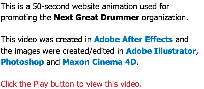This is a 50-second website animation used for promoting the Next Great Drummer organization. This video was created in Adobe After Effects and  the images were created/edited in Adobe Illustrator, Photoshop and Maxon Cinema 4D. Click the Play button to view this video.