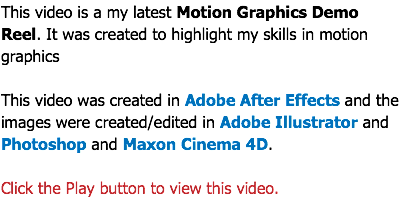 This video is a my latest Motion Graphics Demo Reel. It was created to highlight my skills in motion graphics This video was created in Adobe After Effects and the images were created/edited in Adobe Illustrator and Photoshop and Maxon Cinema 4D. Click the Play button to view this video.